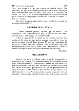 Mil Ilustrações Selecionadas 564
"você nem começou o ver tudo quanto há naquela planta". Isto
prosseguiu por quatro dias. Então, para surpresa sua, o aluno começou a
ficar fascinado pelas veias da planta, seus arranjos, o canalzinho do
estame. Era como se ele estivesse explorando um mundo inteiramente
novo. Começou a compreender a observação de Rodin, o escultor: "A
lentidão é beleza".
Como esse estudante, necessitamos maior paciência no estudar as
coisas profundas de Deus.
EXEMPLO DE PACIÊNCIA
O famoso cientista genovês, Abauzit, que no século XVIII
surpreendeu seus contemporâneos pela excelência de seu saber,
caracterizava-se também pela sua imensa bondade.
O fato a seguir mostra a medida de sua imensa paciência. Sua
criada um dia atirou ao fogo, porque estavam amarelados e sujos, os
papéis nos quais Abauzit havia anotado 27 anos de observações do
barômetro. O sábio, cruzando os braços, lutou um instante contra sua
justa indignação, e disse em tom muito calmo: "Você destruiu 27 anos de
trabalho; de hoje em diante, não tire nada mais do meu escritório".
– Fé e Vida.
PERSEVERANÇA
Conta-se que certa vez Bruce estava na prisão desconsolado e
desanimado por causa do peso da campanha que fizera para libertar seu
povo. Meditava em deixar a luta quando foi atraído por uma aranha que
procurava tecer uma teia; para fazer isto, tinha que estender um fio entre
dois objetos num quarto, para base da teia. Em sua primeira tentativa
caiu; mas voltou e outra vez lutou para cruzar o espaço entre os dois
objetos e outra vez caiu. Prosseguiu, porém, lutando e caiu sete vezes; na
oitava teve êxito e com o primeiro fio como base pôde construir sua teia
 
