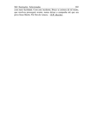 Mil Ilustrações Selecionadas 565
com mais facilidade. Com este incidente, Bruce se animou de tal modo,
que resolveu prosseguir avante, nunca deixar a campanha até que seu
povo fosse liberto. Por fim ele venceu. – H.W. Beecher.
 