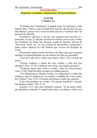 Mil Ilustrações Selecionadas 566
PASTORADOS
Requisitos, Conselhos, Admoestações, Responsabilidades
PASTOR
I Timóteo 3:1.
"Excelente obra!" Realmente! E quando Jesus fez referência a João
Batista, disse: "Entre os que de mulher têm nascido, não há maior do que
João Batista", porque veio o servo de Deus realizar a "excelente obra" de
precursor do Messias.
O mistério é glorioso! E um dos seus aspectos mais preciosos é o
pastorado, ou seja, as relações pessoais do ministro com as suas ovelhas
nos momentos de aflição por doenças, assalto de heresias, desvios da
vida moral, morte, etc., ou nas ocasiões de aniversários, casamentos e
tantos outros aspectos da vida humana que cercam um discípulo de
Cristo.
Recordemos alguns trechos da Palavra de Deus, para que possamos
aquilatar as responsabilidades de um ministro de Deus, no pastorado:
"Veio-lhe a idéia de ir visitar seus irmãos" (Atos 7:23). Coração de
pastor.
"Procura conhecer o estado das tuas ovelhas e cuida dos teus
rebanhos” (Prov. 27:23). Conhecer sem visitar, sem relações pessoais?
"Voltemos, agora, para visitar os irmãos... para ver como passam"
(Atos 15:36). Paulo dá nobre exemplo de cuidado pastoral.
"Vós dispersastes as Minhas ovelhas, e as afugentastes, e delas não
cuidastes; mas Eu cuidarei em vos castigar a maldade das vossas ações,
diz o Senhor." (Jer. 23:2). Tremenda advertência a todos nós, pastores.
E faz uma promessa às ovelhas: "Eu mesmo recolherei o restante
das Minhas ovelhas " (Jer. 23: 4).
Zacarias 11:17, traz uma verdadeira ameaça: "Ai do pastor inútil,
que abandona o rebanho! A espada cairá sobre o seu braço e sobre o seu
 