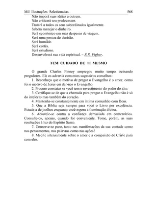 Mil Ilustrações Selecionadas 568
Não imporá suas idéias a outrem.
Não criticará seu predecessor.
Tratará a todos os seus subordinados igualmente.
Saberá manejar o dinheiro.
Será econômico em suas despesas de viagem.
Será uma pessoa de decisão.
Será humilde.
Será cortês.
Será estudioso.
Desenvolverá sua vida espiritual. – R.R. Fighur.
TEM CUIDADO DE TI MESMO
O grande Charles Finney empregou muito tempo treinando
pregadores. Ele os advertia com estes sugestivos conselhos:
1. Reconheça que o motivo de pregar o Evangelho é o amor, como
foi o motivo de Jesus em dar-nos o Evangelho.
2. Procure constatar se você tem o revestimento do poder do alto.
3. Certifique-se de que a chamada para pregar o Evangelho não é só
do intelecto mas também do coração.
4. Mantenha-se constantemente em íntima comunhão com Deus.
5. Que a Bíblia seja sempre para você o Livro por excelência.
Estude-a de joelhos enquanto você espera a iluminação divina.
6. Acautele-se contra a confiança demasiada em comentários.
Consulte-os, apenas, quando for conveniente. Tome, porém, as suas
resoluções à luz do Espírito Santo.
7. Conserve-se puro, tanto nas manifestações da sua vontade como
nos pensamentos, nas palavras como nas ações!
8. Medite intensamente sobre o amor e a compaixão de Cristo para
com eles.
 