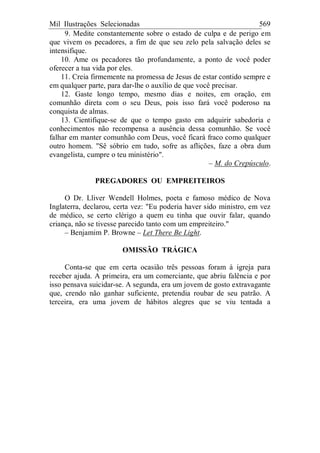 Mil Ilustrações Selecionadas 569
9. Medite constantemente sobre o estado de culpa e de perigo em
que vivem os pecadores, a fim de que seu zelo pela salvação deles se
intensifique.
10. Ame os pecadores tão profundamente, a ponto de você poder
oferecer a tua vida por eles.
11. Creia firmemente na promessa de Jesus de estar contido sempre e
em qualquer parte, para dar-lhe o auxílio de que você precisar.
12. Gaste longo tempo, mesmo dias e noites, em oração, em
comunhão direta com o seu Deus, pois isso fará você poderoso na
conquista de almas.
13. Cientifique-se de que o tempo gasto em adquirir sabedoria e
conhecimentos não recompensa a ausência dessa comunhão. Se você
falhar em manter comunhão com Deus, você ficará fraco como qualquer
outro homem. "Sê sóbrio em tudo, sofre as aflições, faze a obra dum
evangelista, cumpre o teu ministério".
– M. do Crepúsculo.
PREGADORES OU EMPREITEIROS
O Dr. Lliver Wendell Holmes, poeta e famoso médico de Nova
Inglaterra, declarou, certa vez: "Eu poderia haver sido ministro, em vez
de médico, se certo clérigo a quem eu tinha que ouvir falar, quando
criança, não se tivesse parecido tanto com um empreiteiro."
– Benjamim P. Browne – Let There Be Light.
OMISSÃO TRÁGICA
Conta-se que em certa ocasião três pessoas foram à igreja para
receber ajuda. A primeira, era um comerciante, que abriu falência e por
isso pensava suicidar-se. A segunda, era um jovem de gosto extravagante
que, crendo não ganhar suficiente, pretendia roubar de seu patrão. A
terceira, era uma jovem de hábitos alegres que se viu tentada a
 
