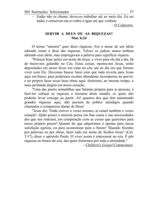 Mil Ilustrações Selecionadas 57
– Então não os chame; deixe-os trabalhar até ao meio dia. Eu sei
nadar e conservar-me-ei sobre a água até que venham.
– O Colportor.
SERVIR A DEUS OU AS RIQUEZAS?
Mat. 6:24
O termo "mamon" quer dizer riquezas. Era o nome de um ídolo
adorado como o deus das riquezas. Talvez os judeus nunca tenham
adorado esse ídolo, mas empregavam a palavra para significar riqueza.
"Praticar boas ações em nome de Jesus, e viver para ele dia a dia, há
de trazer-nos galardão no Céu. Estas coisas, mostra-nos Jesus, serão
depositadas em nosso favor em cima no céu, até ao dia em que formos
viver com Ele. Devemos buscar fazer com que tudo reverta para Jesus
aqui em baixo, para podermos receber abundante recompensa no porvir;
e no próprio fazer essas boas obras aqui, fruiremos, ao mesmo tempo, a
mais profunda alegria em nosso coração.
"Uma das piores armadilhas que Satanás prepara para as pessoas, é
fazê-los cobiçar as riquezas e tesouros deste mundo, os quais não
poderão levar consigo ao partir. Ai! quantos dos que têm amontoado
grandes riquezas aqui, não passam de pobres mendigos quando
chamados a comparecer diante de Deus!
"Jesus diz: 'Onde estiver o vosso tesouro, aí estará também o vosso
coração'. Quão pouco a maioria pensa em Sua causa e nas necessidades
dos que nos rodeiam, em comparação com as coisas que queremos para
nosso próprio prazer! Quanto do que adquirimos é apenas para nossa
satisfação egoísta, ou para economizar para o futuro! 'Quando fizerdes
por palavras ou por obras, fazei tudo em nome do Senhor Jesus" (Col.
3:17), disse o apóstolo Paulo. O viver assim é entesourar no céu. É pôr
riquezas no banco do céu, das quais fruiremos por toda a eternidade."
– Children's Gospel Commentary.
 