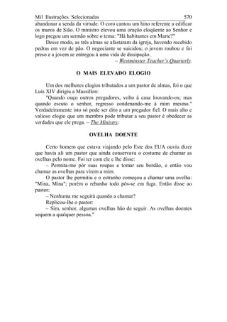 Mil Ilustrações Selecionadas 570
abandonar a senda da virtude. O coro cantou um hino referente a edificar
os muros de Sião. O ministro elevou uma oração eloqüente ao Senhor e
logo pregou um sermão sobre o tema: "Há habitantes em Marte?"
Desse modo, as três almas se afastaram da igreja, havendo recebido
pedras em vez de pão. O negociante se suicidou; o jovem roubou e foi
preso e a jovem se entregou à uma vida de dissipação.
– Westminster Teacher’s Quarterly.
O MAIS ELEVADO ELOGIO
Um dos melhores elogios tributados a um pastor de almas, foi o que
Luís XIV dirigiu a Massillon:
"Quando ouço outros pregadores, volto à casa louvando-os; mas
quando escuto o senhor, regresso condenando-me à mim mesmo."
Verdadeiramente isto só pode ser dito a um pregador fiel. O mais alto e
valioso elogio que um membro pode tributar a seu pastor é obedecer as
verdades que ele prega. – The Ministry.
OVELHA DOENTE
Certo homem que estava viajando pelo Este dos EUA ouviu dizer
que havia ali um pastor que ainda conservava o costume de chamar as
ovelhas pelo nome. Foi ter com ele e lhe disse:
– Permita-me pôr suas roupas e tomar seu bordão, e então vou
chamar as ovelhas para virem a mim.
O pastor lhe permitiu e o estranho começou a chamar uma ovelha:
"Mina, Mina"; porém o rebanho todo pôs-se em fuga. Então disse ao
pastor:
– Nenhuma me seguirá quando a chamar?
Replicou-lhe o pastor:
– Sim, senhor, algumas ovelhas hão de seguir. As ovelhas doentes
sequem a qualquer pessoa."
 