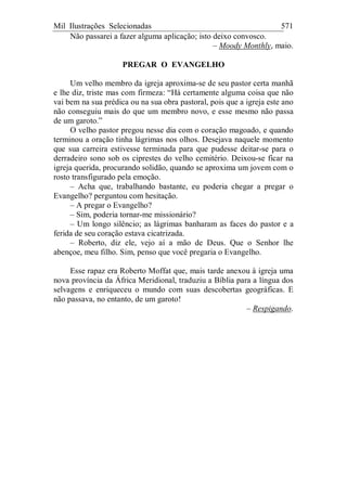 Mil Ilustrações Selecionadas 571
Não passarei a fazer alguma aplicação; isto deixo convosco.
– Moody Monthly, maio.
PREGAR O EVANGELHO
Um velho membro da igreja aproxima-se de seu pastor certa manhã
e lhe diz, triste mas com firmeza: “Há certamente alguma coisa que não
vai bem na sua prédica ou na sua obra pastoral, pois que a igreja este ano
não conseguiu mais do que um membro novo, e esse mesmo não passa
de um garoto.”
O velho pastor pregou nesse dia com o coração magoado, e quando
terminou a oração tinha lágrimas nos olhos. Desejava naquele momento
que sua carreira estivesse terminada para que pudesse deitar-se para o
derradeiro sono sob os ciprestes do velho cemitério. Deixou-se ficar na
igreja querida, procurando solidão, quando se aproxima um jovem com o
rosto transfigurado pela emoção.
– Acha que, trabalhando bastante, eu poderia chegar a pregar o
Evangelho? perguntou com hesitação.
– A pregar o Evangelho?
– Sim, poderia tornar-me missionário?
– Um longo silêncio; as lágrimas banharam as faces do pastor e a
ferida de seu coração estava cicatrizada.
– Roberto, diz ele, vejo aí a mão de Deus. Que o Senhor lhe
abençoe, meu filho. Sim, penso que você pregaria o Evangelho.
Esse rapaz era Roberto Moffat que, mais tarde anexou à igreja uma
nova província da África Meridional, traduziu a Bíblia para a língua dos
selvagens e enriqueceu o mundo com suas descobertas geográficas. E
não passava, no entanto, de um garoto!
– Respigando.
 