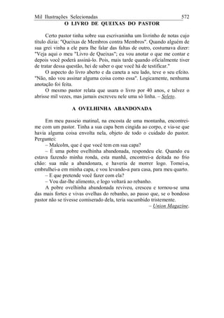 Mil Ilustrações Selecionadas 572
O LIVRO DE QUEIXAS DO PASTOR
Certo pastor tinha sobre sua escrivaninha um livrinho de notas cujo
título dizia: "Queixas de Membros contra Membros". Quando alguém de
sua grei vinha a ele para lhe falar das faltas de outro, costumava dizer:
"Veja aqui o meu "Livro de Queixas"; eu vou anotar o que me contar e
depois você poderá assiná-lo. Pois, mais tarde quando oficialmente tiver
de tratar dessa questão, hei de saber o que você há de testificar."
O aspecto do livro aberto e da caneta a seu lado, teve o seu efeito.
"Não, não vou assinar alguma coisa como essa". Logicamente, nenhuma
anotação foi feita.
O mesmo pastor relata que usara o livro por 40 anos, e talvez o
abrisse mil vezes, mas jamais escreveu nele uma só linha. – Seleto.
A OVELHINHA ABANDONADA
Em meu passeio matinal, na encosta de uma montanha, encontrei-
me com um pastor. Tinha a sua capa bem cingida ao corpo, e via-se que
havia alguma coisa envolta nela, objeto de todo o cuidado do pastor.
Perguntei:
– Malcolm, que é que você tem em sua capa?
– É uma pobre ovelhinha abandonada, respondeu ele. Quando eu
estava fazendo minha ronda, esta manhã, encontrei-a deitada no frio
chão: sua mãe a abandonara, e haveria de morrer logo. Tomei-a,
embrulhei-a em minha capa, e vou levando-a para casa, para meu quarto.
– E que pretende você fazer com ela?
– Vou dar-lhe alimento, e logo voltará ao rebanho.
A pobre ovelhinha abandonada reviveu, cresceu e tornou-se uma
das mais fortes e vivas ovelhas do rebanho, ao passo que, se o bondoso
pastor não se tivesse comiserado dela, teria sucumbido tristemente.
– Union Magazine.
 