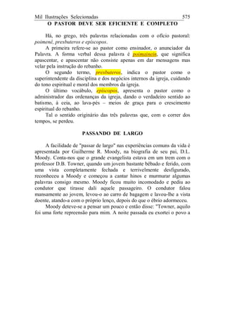 Mil Ilustrações Selecionadas 575
O PASTOR DEVE SER EFICIENTE E COMPLETO
Há, no grego, três palavras relacionadas com o ofício pastoral:
poimenê, presbuteros e epíscopos.
A primeira refere-se ao pastor como ensinador, o anunciador da
Palavra. A forma verbal dessa palavra é poimainein, que significa
apascentar, e apascentar não consiste apenas em dar mensagens mas
velar pela instrução do rebanho.
O segundo termo, presbuteros, indica o pastor como o
superintendente da disciplina e dos negócios internos da igreja, cuidando
do tono espiritual e moral dos membros da igreja.
O último vocábulo, epíscopos, apresenta o pastor como o
administrador das ordenanças da igreja, dando o verdadeiro sentido ao
batismo, à ceia, ao lava-pés – meios de graça para o crescimento
espiritual do rebanho.
Tal o sentido originário das três palavras que, com o correr dos
tempos, se perdeu.
PASSANDO DE LARGO
A facilidade de "passar de largo" nas experiências comuns da vida é
apresentada por Guilherme R. Moody, na biografia de seu pai, D.L.
Moody. Conta-nos que o grande evangelista estava em um trem com o
professor D.B. Towner, quando um jovem bastante bêbado e ferido, com
uma vista completamente fechada e terrivelmente desfigurado,
reconheceu a Moody e começou a cantar hinos e murmurar algumas
palavras consigo mesmo. Moody ficou muito incomodado e pediu ao
condutor que tirasse dali aquele passageiro. O condutor falou
mansamente ao jovem, levou-o ao carro de bagagem e lavou-lhe a vista
doente, atando-a com o próprio lenço, depois do que o ébrio adormeceu.
Moody deteve-se a pensar um pouco e então disse: "Towner, aquilo
foi uma forte repreensão para mim. A noite passada eu exortei o povo a
 