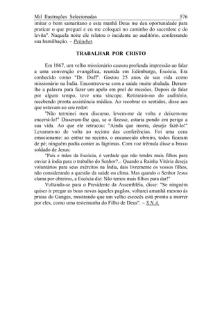 Mil Ilustrações Selecionadas 576
imitar o bom samaritano e esta manhã Deus me deu oportunidade para
praticar o que preguei e eu me coloquei no caminho do sacerdote e do
levita". Naquela noite ele relatou o incidente ao auditório, confessando
sua humilhação. – Peloubet.
TRABALHAR POR CRISTO
Em 1867, um velho missionário causou profunda impressão ao falar
a uma convenção evangélica, reunida em Edimburgo, Escócia. Era
conhecido como "Dr. Duff". Gastou 25 anos de sua vida como
missionário na Índia. Encontrava-se com a saúde muito abalada. Deram-
lhe a palavra para fazer um apelo em prol de missões. Depois de falar
por algum tempo, teve uma síncope. Retiraram-no do auditório,
recebendo pronta assistência médica. Ao recobrar os sentidos, disse aos
que estavam ao seu redor:
"Não terminei meu discurso, levem-me de volta e deixem-me
encerrá-lo!" Disseram-lhe que, se o fizesse, estaria pondo em perigo a
sua vida. Ao que ele retrucou: "Ainda que morra, desejo fazê-lo!"
Levaram-no de volta ao recinto das conferências. Foi uma cena
emocionante: ao entrar no recinto, o encanecido obreiro, todos ficaram
de pé; ninguém podia conter as lágrimas. Com voz trêmula disse o bravo
soldado de Jesus:
"Pais e mães da Escócia, é verdade que não tendes mais filhos para
enviar à índia para o trabalho do Senhor?... Quando a Rainha Vitória deseja
voluntários para seus exércitos na Índia, dais livremente os vossos filhos,
não considerando a questão da saúde ou clima. Mas quando o Senhor Jesus
clama por obreiros, a Escócia diz: Não temos mais filhos para dar!"
Voltando-se para o Presidente da Assembléia, disse: "Se ninguém
quiser ir pregar as boas novas àqueles pagãos, voltarei amanhã mesmo às
praias do Ganges, mostrando que um velho escocês está pronto a morrer
por eles, como uma testemunha do Filho de Deus". – S.N.A.
 
