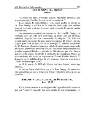 Mil Ilustrações Selecionadas 577
SOB O SIGNO DA PRESSA
João 9:4
"As matas são belas, profundas, escuras, Mas tenho promessas que
importa cumprir, E milhas de marcha até poder dormir."
Esses versos do poeta Roberto Frost, foram usados no enterro do
Dr. Tom Dooley, o médico de 34 anos de idade, cuja obra médico-
pioneira em Laos se desenvolveu em uma operação de auxilio médico
internacional.
Ao aparecerem os primeiros sintomas de câncer no Dr. Dooley, ele
conheceu que sua vida seria abreviada, de modo que sua atividade
redobrou. Segundo um seu companheiro de viagem: "Ele tinha um
ressentimento patológico de que o dia tivesse apenas 24 horas". Em uma
viagem para falar ao povo, em 1959, abrangeu 37 cidades americanas,
fez 49 discursos e levantou quase um milhão de dólares para a campanha
de auxilio, em 60 dias. De volta ao Laos, reassumiu imediatamente suas
pesadas responsabilidades – tratando de 100 doentes por dia, ditando
quase a noite inteira, atendendo a chamados de emergência. Menos de
um ano depois ele estava de regresso aos Estados Unidos, fazendo 55
discursos em 41 cidades dentro de seis semanas. Disse ele a um amigo:
"Tenho ainda tanto por fazer!"
A 18 de janeiro de 1960 ele faleceu em Nova Iorque, a obra por
terminar.
A vida de Jesus, mais ainda que a de Tom Dooley, foi assinalada
pela consciência de que o tempo era breve. Trabalhava até ao ponto de
exaustão.
PREGOU A UMA CONGREGAÇÃO INVISÍVEL
Prov. 15:23
Certa senhora contou a um amigo de O Companheiro da Juventude
que um "Quaker", passando por uma capela de sua congregação, foi
 