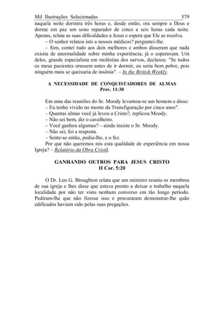 Mil Ilustrações Selecionadas 579
naquela noite dormira três horas e, desde então, ora sempre a Deus e
dorme em paz um sono reparador de cinco a seis horas cada noite.
Apenas, relata as suas dificuldades a Jesus e espera que Ele as resolva.
– O senhor relatou isto a nossos médicos? perguntei-lhe.
– Sim, contei tudo aos dois melhores e ambos disseram que nada
existia de anormalidade sobre minha experiência; já o esperavam. Um
deles, grande especialista em moléstias dos nervos, declarou: "Se todos
os meus pacientes orassem antes de ir dormir, eu seria bem pobre, pois
ninguém mais se queixaria de insônia". – In the British Weekly.
A NECESSIDADE DE CONQUISTADORES DE ALMAS
Prov. 11:30
Em uma das reuniões do Sr. Moody levantou-se um homem e disse:
– Eu tenho vivido no monte da Transfiguração por cinco anos".
– Quantas almas você já levou a Cristo?, replicou Moody.
– Não sei bem, diz o cavalheiro.
– Você ganhou algumas? – ainda insiste o Sr. Moody.
– Não sei, foi a resposta.
– Sente-se então, pediu-lhe, e o fez.
Por que não queremos nós esta qualidade de experiência em nossa
Igreja? – Relatório da Obra Cristã.
GANHANDO OUTROS PARA JESUS CRISTO
II Cor. 5:20
O Dr. Len G. Broughton relata que um ministro reuniu os membros
de sua igreja e lhes disse que estava pronto a deixar o trabalho naquela
localidade por não ter visto nenhum converso em tão longo período.
Pediram-lhe que não fizesse isso e procuraram demonstrar-lhe quão
edificados haviam sido pelas suas pregações.
 
