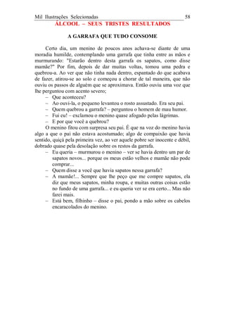 Mil Ilustrações Selecionadas 58
ÁLCOOL – SEUS TRISTES RESULTADOS
A GARRAFA QUE TUDO CONSOME
Certo dia, um menino de poucos anos achava-se diante de uma
moradia humilde, contemplando uma garrafa que tinha entre as mãos e
murmurando: "Estarão dentro desta garrafa os sapatos, como disse
mamãe?" Por fim, depois de dar muitas voltas, tomou uma pedra e
quebrou-a. Ao ver que não tinha nada dentro, espantado do que acabava
de fazer, atirou-se ao solo e começou a chorar de tal maneira, que não
ouviu os passos de alguém que se aproximava. Então ouviu uma voz que
lhe perguntou com acento severo;
– Que aconteceu?
– Ao ouvi-la, o pequeno levantou o rosto assustado. Era seu pai.
– Quem quebrou a garrafa? – perguntou o homem de mau humor.
– Fui eu! – exclamou o menino quase afogado pelas lágrimas.
– E por que você a quebrou?
O menino fitou com surpresa seu pai. É que na voz do menino havia
algo a que o pai não estava acostumado; algo de compaixão que havia
sentido, quiçá pela primeira vez, ao ver aquele pobre ser inocente e débil,
dobrado quase pela desolação sobre os restos da garrafa.
– Eu queria – murmurou o menino – ver se havia dentro um par de
sapatos novos... porque os meus estão velhos e mamãe não pode
comprar...
– Quem disse a você que havia sapatos nessa garrafa?
– A mamãe!... Sempre que lhe peço que me compre sapatos, ela
diz que meus sapatos, minha roupa, e muitas outras coisas estão
no fundo de uma garrafa... e eu queria ver se era certo... Mas não
farei mais.
– Está bem, filhinho – disse o pai, pondo a mão sobre os cabelos
encaracolados do menino.
 
