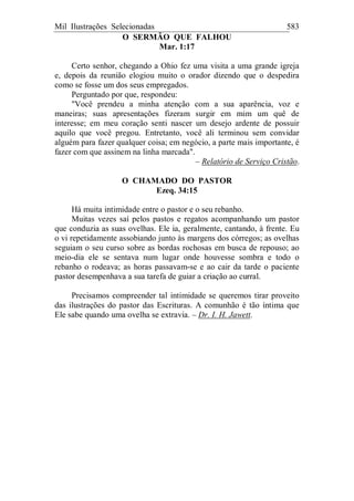 Mil Ilustrações Selecionadas 583
O SERMÃO QUE FALHOU
Mar. 1:17
Certo senhor, chegando a Ohio fez uma visita a uma grande igreja
e, depois da reunião elogiou muito o orador dizendo que o despedira
como se fosse um dos seus empregados.
Perguntado por que, respondeu:
"Você prendeu a minha atenção com a sua aparência, voz e
maneiras; suas apresentações fizeram surgir em mim um quê de
interesse; em meu coração senti nascer um desejo ardente de possuir
aquilo que você pregou. Entretanto, você ali terminou sem convidar
alguém para fazer qualquer coisa; em negócio, a parte mais importante, é
fazer com que assinem na linha marcada".
– Relatório de Serviço Cristão.
O CHAMADO DO PASTOR
Ezeq. 34:15
Há muita intimidade entre o pastor e o seu rebanho.
Muitas vezes saí pelos pastos e regatos acompanhando um pastor
que conduzia as suas ovelhas. Ele ia, geralmente, cantando, à frente. Eu
o vi repetidamente assobiando junto às margens dos córregos; as ovelhas
seguiam o seu curso sobre as bordas rochosas em busca de repouso; ao
meio-dia ele se sentava num lugar onde houvesse sombra e todo o
rebanho o rodeava; as horas passavam-se e ao cair da tarde o paciente
pastor desempenhava a sua tarefa de guiar a criação ao curral.
Precisamos compreender tal intimidade se queremos tirar proveito
das ilustrações do pastor das Escrituras. A comunhão é tão íntima que
Ele sabe quando uma ovelha se extravia. – Dr. I. H. Jawett.
 