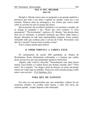 Mil Ilustrações Selecionadas 584
FEZ O SEU MELHOR
Atos 3:6
Dwight L. Moody estava uma vez pregando a um grande auditório e
procurava pôr toda a sua alma e espírito no sermão, como era o seu
costume. Pensava mais na mensagem e nos efeitos que estava tendo
sobre os ouvintes do que no arranjo das frases.
Havia presente um cavalheiro fastidioso e ao terminar a reunião, ele
se achega ao pregador e diz: "Notei que você cometeu 11 erros
gramaticais". "Provavelmente", replicou o Sr. Moody, "não duvido disto
nem um só momento. A primeira instrução que obtive tinha muito a
desejar. Desejaria ter tido mais oportunidades colegiais. Estou, porém,
utilizando tudo que conheço para o serviço de Cristo. Porventura você
não faz o mesmo? Assim como eu tenho eu dou".
Esta é a única atitude aproveitável.
O AMOR TORNAVA A TAREFA FÁCIL
Os monumentos do século XIII guardados na Abadia de
Westminster foram ultimamente reformados e o homem que cuidou
desse serviço teve que usar preparados químicos fortíssimos.
Alguém, indo visitá-lo, disse-lhe: "Naturalmente suas mãos foram
muitas vezes feridas e o senhor ficava por demais cansado, não?" "Nem
tanto", foi a resposta. "Ao chegar a hora do almoço, eu sentia um desejo
imenso de voltar logo ao trabalho. Nunca me senti cansado porque soube
amar o meu serviço. – F.O. Salisbury, R.A.
PARA QUE ME ZANGUEI?
Era uma vez um pastorzinho que, nas montanhas, cuidava de um
numeroso rebanho. As ovelhas eram muitas, e entre elas havia um
carneiro grande, sempre disposto a dar cabeçadas.
 