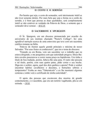 Mil Ilustrações Selecionadas 586
O CESTO E O SERMÃO
Por bonito que seja, o cesto do semeador, será inteiramente inútil se
não tiver semente dentro. Por mais bela que seja a forma ou o estilo do
sermão, e é bom que possua as duas qualidades, será completamente
inútil se não contiver as verdades da Palavra de Deus, a semente que o
semeador deve semear. – M.G.H.
O SACERDOTE E SPURGEON
O Sr. Spurgeon, em um discurso pronunciado por ocasião do
aniversário de seu instituto chamado "Pastor's College", fez uma
agradável narração acerca de uma entrevista que teve com um sacerdote
católico romano na Itália.
Trata-se de ilustrar aquele grande princípio e máxima de nosso
Salvador: "Por seus frutos os conhecereis", que era o tema do discurso.
"Estando eu em Roma, veio um sacerdote ver o trabalho que eu
estava dirigindo, e me perguntou com que autoridade pregava. Disse-lhe:
dois cavalos puseram-se a correr numa praça ou hipódromo. Um tinha o
título de boa tradição, porém, faltava-lhe uma pata. O outro não possuía
o tal título, porém, com suas quatro patas, pôde correr o seu trecho.
Diga-me o senhor, agora, qual dos dois ganhou a aposta? Pode o senhor
encontrar ladrões cavalheiros e decentes, e borrachos sóbrios e
temperantes? Venha ao meu "Tabernáculo" e eu lhe mostrarei algumas
centenas e então verá o certificado de minha autoridade".
O apoio das pessoas que escutavam deu mostras de grande
contentamento, e o sacerdote, que era um notório vagabundo, pôs-se em
retirada. – I.R.B.
 