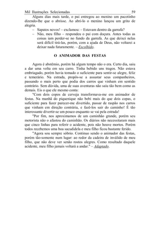 Mil Ilustrações Selecionadas 59
Alguns dias mais tarde, o pai entregou ao menino um pacotinho
dizendo-lhe que o abrisse. Ao abri-lo o menino lançou um grito de
alegria.
– Sapatos novos! – exclamou: – Estavam dentro da garrafa?
– Não, meu filho – respondeu o pai com doçura. Antes todas as
coisas iam perder-se no fundo da garrafa. As que deixei nelas
será difícil tirá-las, porém, com a ajuda de Deus, não voltarei a
deixar nada futuramente. – Escolhido.
O ANIMADOR DAS FESTAS
Agora é abstêmio, porém há algum tempo não o era. Certo dia, saiu
a dar uma volta em seu carro. Tinha bebido uns tragos. Não estava
embriagado, porém havia tomado o suficiente para sentir-se alegre, feliz
e temerário. Na estrada, propôs-se a assustar seus companheiros,
passando o mais perto que podia dos carros que vinham em sentido
contrário. Sem dúvida, uma de suas aventuras não saiu tão bem como as
demais. Eis o que ele mesmo conta:
"Com dois copos de cerveja transformava-me em animador de
festas. Na manhã do piquenique não bebi mais do que dois copas, o
suficiente para fazer parecer-me divertido, passar de raspão nos carros
que vinham em direção contrária, e fazê-los sair do caminho! É tão
interessante divertir-se um pouco enquanto se vai pela estrada!
"Por fim, nos aproximamos de um caminhão grande, porém seu
motorista não o afastou do caminhão. Os diários não necessitaram mais
que cinco linhas para referir o acidente, pois não houve mortos. Porém
todos recebemos uma boa sacudidela e meu filho ficou bastante ferido.
"Agora sou sempre sóbrio. Continuo sendo o animador das festas,
porém tão-somente num lugar: ao redor da cadeira de inválido de meu
filho, que não deve ver senão rostos alegres. Como resultado daquele
acidente, meu filho jamais voltará a andar." – Adaptado.
 