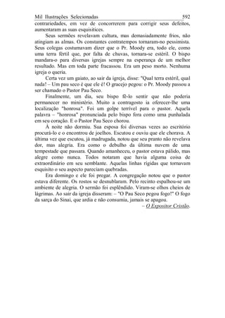 Mil Ilustrações Selecionadas 592
contrariedades, em vez de concorrerem para corrigir seus defeitos,
aumentaram as suas esquisitices.
Seus sermões revelavam cultura, mas demasiadamente frios, não
atingiam as almas. Os constantes contratempos tornaram-no pessimista.
Seus colegas costumavam dizer que o Pr. Moody era, todo ele, como
uma terra fértil que, por falta de chuvas, tornara-se estéril. O bispo
mandara-o para diversas igrejas sempre na esperança de um melhor
resultado. Mas em toda parte fracassou. Era um peso morto. Nenhuma
igreja o queria.
Certa vez um gaiato, ao sair da igreja, disse: "Qual terra estéril, qual
nada! – Um pau seco é que ele é! O gracejo pegou: o Pr. Moody passou a
ser chamado o Pastor Pau Seco.
Finalmente, um dia, seu bispo fê-lo sentir que não poderia
permanecer no ministério. Muito a contragosto ia oferecer-lhe uma
localização "honrosa". Foi um golpe terrível para o pastor. Aquela
palavra – "honrosa" pronunciada pelo bispo fora como uma punhalada
em seu coração. E o Pastor Pau Seco chorou.
À noite não dormiu. Sua esposa foi diversas vezes ao escritório
procurá-lo e o encontrou de joelhos. Escutou e ouviu que ele chorava. A
última vez que escutou, já madrugada, notou que seu pranto não revelava
dor, mas alegria. Era como o debulho da última nuvem de uma
tempestade que passara. Quando amanheceu, o pastor estava pálido, mas
alegre como nunca. Todos notaram que havia alguma coisa de
extraordinário em seu semblante. Aquelas linhas rígidas que tornavam
esquisito o seu aspecto pareciam quebradas.
Era domingo e ele foi pregar. A congregação notou que o pastor
estava diferente. Os rostos se desnublaram. Pelo recinto espalhou-se um
ambiente de alegria. O sermão foi esplêndido. Viram-se olhos cheios de
lágrimas. Ao sair da igreja disseram: – "O Pau Seco pegou fogo!" O fogo
da sarça do Sinai, que ardia e não consumia, jamais se apagou.
– O Expositor Cristão.
 