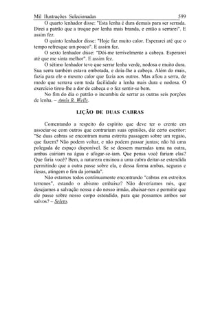 Mil Ilustrações Selecionadas 599
O quarto lenhador disse: "Esta lenha é dura demais para ser serrada.
Direi a patrão que a troque por lenha mais branda, e então a serrarei". E
assim fez.
O quinto lenhador disse: "Hoje faz muito calor. Esperarei até que o
tempo refresque um pouco". E assim fez.
O sexto lenhador disse: "Dói-me terrivelmente a cabeça. Esperarei
até que me sinta melhor". E assim fez.
O sétimo lenhador teve que serrar lenha verde, nodosa e muito dura.
Sua serra também estava embotada, e doía-lhe a cabeça. Além do mais,
fazia para ele o mesmo calor que fazia aos outros. Mas afiou a serra, de
modo que serrava com toda facilidade a lenha mais dura e nodosa. O
exercício tirou-lhe a dor de cabeça e o fez sentir-se bem.
No fim do dia o patrão o incumbiu de serrar as outras seis porções
de lenha. – Amós R. Wells.
LIÇÃO DE DUAS CABRAS
Comentando a respeito do espírito que deve ter o crente em
associar-se com outros que contrariam suas opiniões, diz certo escritor:
"Se duas cabras se encontram numa estreita passagem sobre um regato,
que fazem? Não podem voltar, e não podem passar juntas; não há uma
polegada de espaço disponível. Se se dessem marradas uma na outra,
ambas cairiam na água e afogar-se-iam. Que pensa você fariam elas?
Que faria você? Bem, a natureza ensinou a uma cabra deitar-se estendida
permitindo que a outra passe sobre ela, e dessa forma ambas, seguras e
ilesas, atingem o fim da jornada".
Não estamos todos continuamente encontrando "cabras em estreitos
terrenos", estando o abismo embaixo? Não deveríamos nós, que
desejamos a salvação nossa e do nosso irmão, abaixar-nos e permitir que
ele passe sobre nosso corpo estendido, para que possamos ambos ser
salvos? – Seleto.
 