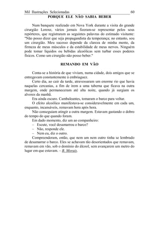 Mil Ilustrações Selecionadas 60
PORQUE ELE NÃO SABIA BEBER
Num banquete realizado em Nova York durante a visita do grande
cirurgião Lorenz, vários jornais fizeram-se representar pelos seus
repórteres, que registraram as seguintes palavras do estimado visitante:
"Não posso dizer que seja propagandista da temperança; no entanto, sou
um cirurgião. Meu sucesso depende da clareza de minha mente, da
firmeza de meus músculos e da estabilidade de meus nervos. Ninguém
pode tomar líquidos ou bebidas alcoólicas sem turbar esses poderes
físicos. Como um cirurgião não posso beber."
REMANDO EM VÃO
Conta-se a história de que viviam, numa cidade, dois amigos que se
entregavam constantemente à embriaguez.
Certo dia, ao cair da tarde, atravessaram um enorme rio que havia
naquelas cercanias, a fim de irem a uma taberna que ficava na outra
margem, onde permaneceram até alta noite, quando já surgiam os
alvores da manhã.
Era ainda escuro. Cambaleantes, tomaram o barco para voltar.
O efeito alcoólico manifestava-se consideravelmente em cada um,
enquanto, incansáveis, remavam hora após hora.
Não conseguiam atingir a outra margem. Estavam gastando o dobro
do tempo do que quando foram.
Em dado momento, diz um ao companheiro:
– Escute, você desamarrou o barco?
– Não, responde ele.
– Nem eu, diz o outro.
Compreenderam, então, que nem um nem outro tinha se lembrado
de desamarrar o barco. Eles se achavam tão desorientados que remavam,
remavam em vão, sob o domínio do álcool, sem avançarem um metro do
lugar em que estavam. – B. Morais.
 