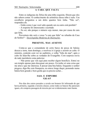 Mil Ilustrações Selecionadas 600
A CARA QUE FALTA
Entre os indígenas da África há uma tribo esquisita. Dizem que eles
não sabem contar. O conhecimento de aritmética dessa tribo é nulo. Um
cavalheiro perguntou a um deles quantos bois tinha. "Não sei",
respondeu ele.
– Então como é que você sabe quando um ou outro está perdido?
– A resposta foi interessante e acertada:
– Eu sei, não porque o número seja menor, mas por causa da cara
que falta.
Porventura não será a vossa "a cara que falta" no rebanho da Casa
do Senhor? – Enciclopédia Moderna de Ilustrações.
PRESENTE, MAS AUSENTE
Conta-se que o comandante de certo barco de pesca de baleias
desceu a terra, num domingo, e resolveu ir à igreja e assistir ao culto. O
ministro, contente com ver no auditório, o velho "lobo do mar", após o
culto foi falar-lhe sobre as verdades do Evangelho. Com surpresa ouviu
do rude marinheiro estas palavras:
– Não pense que vim aqui para receber algum benefício. Entrei no
seu templo apenas para descansar um pouco. Eu tenho só uma coisa que
me atrai e que me interessa. É pescar uma boa baleia. Enquanto o senhor
pregava, digo-lhe com franqueza, eu estava longe daqui, pensando numa
baleia bem grande e bem gorda que eu preciso achar...
SAIA E EMPUBRE
Gál. 6:5
Nos dias dos carros puxados a cavalo um homem foi informado de que
havia primeira, segunda e terceira classes; como todos os bancos lhe pareciam
iguais, ele comprou passagem de terceira por ser evidentemente mais barata.
 