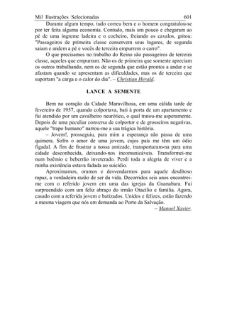 Mil Ilustrações Selecionadas 601
Durante algum tempo, tudo correu bem e o homem congratulou-se
por ter feita alguma economia. Contudo, mais um pouco e chegaram ao
pé de uma íngreme ladeira e o cocheiro, freiando os cavalos, gritou:
"Passageiros de primeira classe conservem seus lugares, de segunda
saiam e andem a pé e vocês de terceira empurrem o carro".
O que precisamos no trabalho do Reino são passageiros de terceira
classe, aqueles que empurram. Não os de primeira que somente apreciam
os outros trabalhando, nem os de segunda que estão prontos a andar e se
afastam quando se apresentam as dificuldades, mas os de terceira que
suportam "a carga e o calor do dia". – Christian Herald.
LANCE A SEMENTE
Bem no coração da Cidade Maravilhosa, em uma cálida tarde de
fevereiro de 1957, quando colportava, bati à porta de um apartamento e
fui atendido por um cavalheiro neurótico, o qual tratou-me asperamente.
Depois de uma peculiar conversa de colportor e de grosseiros negativas,
aquele "trapo humano" narrou-me a sua trágica história.
– Jovem!, prosseguiu, para mim a esperança não passa de uma
quimera. Sofro o amor de uma jovem, cujos pais me têm um ódio
figadal. A fim de frustrar a nossa amizade, transportaram-na para uma
cidade desconhecida, deixando-nos incomunicáveis. Transformei-me
num boêmio e beberrão inveterado. Perdi toda a alegria de viver e a
minha existência estava fadada ao suicídio.
Aproximamos, oramos e desvendarmos para aquele desditoso
rapaz, a verdadeira razão de ser da vida. Decorridos seis anos encontrei-
me com o referido jovem em uma das igrejas da Guanabara. Fui
surpreendido com um feliz abraço do irmão Otacílio e família. Agora,
casado com a referida jovem e batizados. Unidos e felizes, estão fazendo
a mesma viagem que nós em demanda ao Porto da Salvação.
– Manoel Xavier.
 