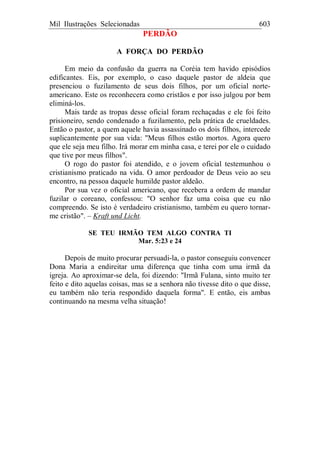 Mil Ilustrações Selecionadas 603
PERDÃO
A FORÇA DO PERDÃO
Em meio da confusão da guerra na Coréia tem havido episódios
edificantes. Eis, por exemplo, o caso daquele pastor de aldeia que
presenciou o fuzilamento de seus dois filhos, por um oficial norte-
americano. Este os reconhecera como cristãos e por isso julgou por bem
eliminá-los.
Mais tarde as tropas desse oficial foram rechaçadas e ele foi feito
prisioneiro, sendo condenado a fuzilamento, pela prática de crueldades.
Então o pastor, a quem aquele havia assassinado os dois filhos, intercede
suplicantemente por sua vida: "Meus filhos estão mortos. Agora quero
que ele seja meu filho. Irá morar em minha casa, e terei por ele o cuidado
que tive por meus filhos".
O rogo do pastor foi atendido, e o jovem oficial testemunhou o
cristianismo praticado na vida. O amor perdoador de Deus veio ao seu
encontro, na pessoa daquele humilde pastor aldeão.
Por sua vez o oficial americano, que recebera a ordem de mandar
fuzilar o coreano, confessou: "O senhor faz uma coisa que eu não
compreendo. Se isto é verdadeiro cristianismo, também eu quero tornar-
me cristão". – Kraft und Licht.
SE TEU IRMÃO TEM ALGO CONTRA TI
Mar. 5:23 e 24
Depois de muito procurar persuadi-la, o pastor conseguiu convencer
Dona Maria a endireitar uma diferença que tinha com uma irmã da
igreja. Ao aproximar-se dela, foi dizendo: "Irmã Fulana, sinto muito ter
feito e dito aquelas coisas, mas se a senhora não tivesse dito o que disse,
eu também não teria respondido daquela forma". E então, eis ambas
continuando na mesma velha situação!
 