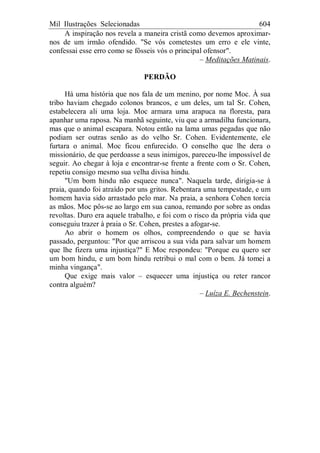 Mil Ilustrações Selecionadas 604
A inspiração nos revela a maneira cristã como devemos aproximar-
nos de um irmão ofendido. "Se vós cometestes um erro e ele vinte,
confessai esse erro como se fôsseis vós o principal ofensor".
– Meditações Matinais.
PERDÃO
Há uma história que nos fala de um menino, por nome Moc. À sua
tribo haviam chegado colonos brancos, e um deles, um tal Sr. Cohen,
estabelecera ali uma loja. Moc armara uma arapuca na floresta, para
apanhar uma raposa. Na manhã seguinte, viu que a armadilha funcionara,
mas que o animal escapara. Notou então na lama umas pegadas que não
podiam ser outras senão as do velho Sr. Cohen. Evidentemente, ele
furtara o animal. Moc ficou enfurecido. O conselho que lhe dera o
missionário, de que perdoasse a seus inimigos, pareceu-lhe impossível de
seguir. Ao chegar à loja e encontrar-se frente a frente com o Sr. Cohen,
repetiu consigo mesmo sua velha divisa hindu.
"Um bom hindu não esquece nunca". Naquela tarde, dirigia-se à
praia, quando foi atraído por uns gritos. Rebentara uma tempestade, e um
homem havia sido arrastado pelo mar. Na praia, a senhora Cohen torcia
as mãos. Moc pôs-se ao largo em sua canoa, remando por sobre as ondas
revoltas. Duro era aquele trabalho, e foi com o risco da própria vida que
conseguiu trazer à praia o Sr. Cohen, prestes a afogar-se.
Ao abrir o homem os olhos, compreendendo o que se havia
passado, perguntou: "Por que arriscou a sua vida para salvar um homem
que lhe fizera uma injustiça?" E Moc respondeu: "Porque eu quero ser
um bom hindu, e um bom hindu retribui o mal com o bem. Já tomei a
minha vingança".
Que exige mais valor – esquecer uma injustiça ou reter rancor
contra alguém?
– Luíza E. Bechenstein.
 