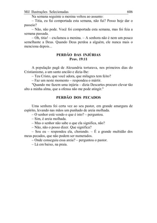 Mil Ilustrações Selecionadas 606
Na semana seguinte a menina voltou ao assunto:
– Titia, eu fui comportada esta semana, não fui? Posso hoje dar o
passeio?
– Não, não pode. Você foi comportada esta semana, mas foi feia a
semana passada.
– Oh, titia! – exclamou a menina. – A senhora não é nem um pouco
semelhante a Deus. Quando Deus perdoa a alguém, ele nunca mais o
menciona depois...
PERDÃO DAS INJÚRIAS
Prov. 19:11
A população pagã de Alexandria torturava, nos primeiros dias do
Cristianismo, a um santo ancião e dizia-lhe:
– Teu Cristo, que você adora, que milagres tem feito?
– Faz um neste momento – respondeu o mártir.
"Quando me fazem uma injúria – dizia Descartes procuro elevar tão
alto a minha alma, que a ofensa não me pode atingir."
PERDÃO DOS PECADOS
Uma senhora foi certa vez ao seu pastor, em grande amargura de
espírito, levando nas mãos um punhado de areia molhada.
– O senhor está vendo o que é isto? – perguntou.
– Sim, é areia molhada.
– Mas o senhor não sabe o que ela significa, não?
– Não, não o posso dizer. Que significa?
– Sou eu – respondeu ela, chorando. – É a grande multidão dos
meus pecados, que não podem ser numerados.
– Onde conseguiu essa areia? – perguntou o pastor.
– Lá em baixo, na praia.
 