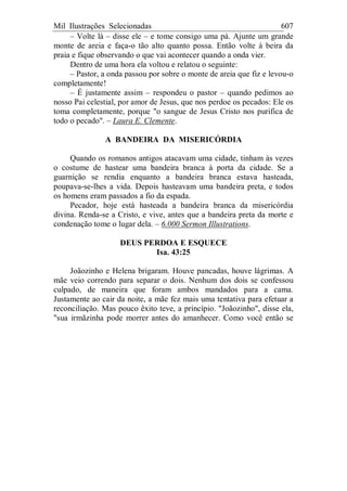 Mil Ilustrações Selecionadas 607
– Volte lá – disse ele – e tome consigo uma pá. Ajunte um grande
monte de areia e faça-o tão alto quanto possa. Então volte à beira da
praia e fique observando o que vai acontecer quando a onda vier.
Dentro de uma hora ela voltou e relatou o seguinte:
– Pastor, a onda passou por sobre o monte de areia que fiz e levou-o
completamente!
– É justamente assim – respondeu o pastor – quando pedimos ao
nosso Pai celestial, por amor de Jesus, que nos perdoe os pecados: Ele os
toma completamente, porque "o sangue de Jesus Cristo nos purifica de
todo o pecado". – Laura E. Clemente.
A BANDEIRA DA MISERICÓRDIA
Quando os romanos antigos atacavam uma cidade, tinham às vezes
o costume de hastear uma bandeira branca à porta da cidade. Se a
guarnição se rendia enquanto a bandeira branca estava hasteada,
poupava-se-lhes a vida. Depois hasteavam uma bandeira preta, e todos
os homens eram passados a fio da espada.
Pecador, hoje está hasteada a bandeira branca da misericórdia
divina. Renda-se a Cristo, e vive, antes que a bandeira preta da morte e
condenação tome o lugar dela. – 6.000 Sermon Illustrations.
DEUS PERDOA E ESQUECE
Isa. 43:25
Joãozinho e Helena brigaram. Houve pancadas, houve lágrimas. A
mãe veio correndo para separar o dois. Nenhum dos dois se confessou
culpado, de maneira que foram ambos mandados para a cama.
Justamente ao cair da noite, a mãe fez mais uma tentativa para efetuar a
reconciliação. Mas pouco êxito teve, a princípio. "Joãozinho", disse ela,
"sua irmãzinha pode morrer antes do amanhecer. Como você então se
 