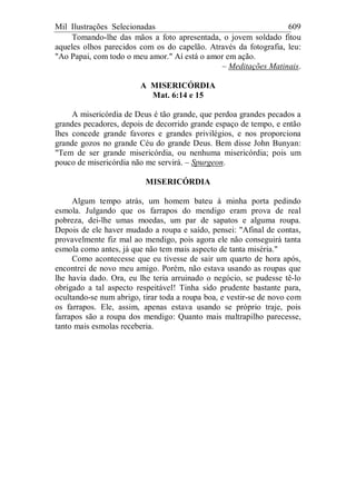 Mil Ilustrações Selecionadas 609
Tomando-lhe das mãos a foto apresentada, o jovem soldado fitou
aqueles olhos parecidos com os do capelão. Através da fotografia, leu:
"Ao Papai, com todo o meu amor." Aí está o amor em ação.
– Meditações Matinais.
A MISERICÓRDIA
Mat. 6:14 e 15
A misericórdia de Deus é tão grande, que perdoa grandes pecados a
grandes pecadores, depois de decorrido grande espaço de tempo, e então
lhes concede grande favores e grandes privilégios, e nos proporciona
grande gozos no grande Céu do grande Deus. Bem disse John Bunyan:
"Tem de ser grande misericórdia, ou nenhuma misericórdia; pois um
pouco de misericórdia não me servirá. – Spurgeon.
MISERICÓRDIA
Algum tempo atrás, um homem bateu à minha porta pedindo
esmola. Julgando que os farrapos do mendigo eram prova de real
pobreza, dei-lhe umas moedas, um par de sapatos e alguma roupa.
Depois de ele haver mudado a roupa e saído, pensei: "Afinal de contas,
provavelmente fiz mal ao mendigo, pois agora ele não conseguirá tanta
esmola como antes, já que não tem mais aspecto de tanta miséria."
Como acontecesse que eu tivesse de sair um quarto de hora após,
encontrei de novo meu amigo. Porém, não estava usando as roupas que
lhe havia dado. Ora, eu lhe teria arruinado o negócio, se pudesse tê-lo
obrigado a tal aspecto respeitável! Tinha sido prudente bastante para,
ocultando-se num abrigo, tirar toda a roupa boa, e vestir-se de novo com
os farrapos. Ele, assim, apenas estava usando se próprio traje, pois
farrapos são a roupa dos mendigo: Quanto mais maltrapilho parecesse,
tanto mais esmolas receberia.
 