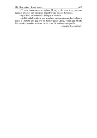 Mil Ilustrações Selecionadas 612
– Tem de haver um erro – volveu Moody – não pode levar, para um
pecador ansioso, três anos para encontrar seu ansioso Salvador.
– Que devo então fazer? – indagou a senhora.
– A dificuldade está em que a senhora está procurando fazer alguma
coisa; a senhora tem que crer no Senhor Jesus Cristo, e crer que de fato
Ele a aceita quando a senhora vai ter com Ele em busca do perdão.
– Meditações Matinais.
 