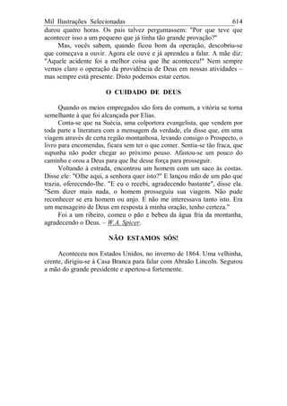 Mil Ilustrações Selecionadas 614
durou quatro horas. Os pais talvez perguntassem: "Por que teve que
acontecer isso a um pequeno que já tinha tão grande provação?"
Mas, vocês sabem, quando ficou bom da operação, descobriu-se
que começava a ouvir. Agora ele ouve e já aprendeu a falar. A mãe diz:
"Aquele acidente foi a melhor coisa que lhe aconteceu!" Nem sempre
vemos claro o operação da providência de Deus em nossas atividades –
mas sempre está presente. Disto podemos estar certos.
O CUIDADO DE DEUS
Quando os meios empregados são fora do comum, a vitória se torna
semelhante à que foi alcançada por Elias.
Conta-se que na Suécia, uma colportora evangelista, que vendem por
toda parte a literatura com a mensagem da verdade, ela disse que, em uma
viagem através de certa região montanhosa, levando consigo o Prospecto, o
livro para encomendas, ficara sem ter o que comer. Sentia-se tão fraca, que
supunha não poder chegar ao próximo pouso. Afastou-se um pouco do
caminho e orou a Deus para que lhe desse força para prosseguir.
Voltando à estrada, encontrou um homem com um saco às costas.
Disse ele: "Olhe aqui, a senhora quer isto?" E lançou mão de um pão que
trazia, oferecendo-lhe. "E eu o recebi, agradecendo bastante", disse ela.
"Sem dizer mais nada, o homem prosseguiu sua viagem. Não pude
reconhecer se era homem ou anjo. E não me interessava tanto isto. Era
um mensageiro de Deus em resposta à minha oração, tenho certeza."
Foi a um ribeiro, comeu o pão e bebeu da água fria da montanha,
agradecendo o Deus. – W.A. Spicer.
NÃO ESTAMOS SÓS!
Aconteceu nos Estados Unidos, no inverno de 1864. Uma velhinha,
crente, dirigiu-se à Casa Branca para falar com Abraão Lincoln. Segurou
a mão do grande presidente e apertou-a fortemente.
 