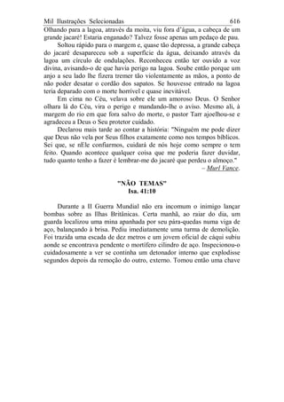 Mil Ilustrações Selecionadas 616
Olhando para a lagoa, através da moita, viu fora d’água, a cabeça de um
grande jacaré! Estaria enganado? Talvez fosse apenas um pedaço de pau.
Soltou rápido para o margem e, quase tão depressa, a grande cabeça
do jacaré desapareceu sob a superfície da água, deixando através da
lagoa um círculo de ondulações. Reconheceu então ter ouvido a voz
divina, avisando-o de que havia perigo na lagoa. Soube então porque um
anjo a seu lado lhe fizera tremer tão violentamente as mãos, a ponto de
não poder desatar o cordão dos sapatos. Se houvesse entrado na lagoa
teria deparado com o morte horrível e quase inevitável.
Em cima no Céu, velava sobre ele um amoroso Deus. O Senhor
olhara lá do Céu, vira o perigo e mandando-lhe o aviso. Mesmo ali, à
margem do rio em que fora salvo do morte, o pastor Tarr ajoelhou-se e
agradeceu a Deus o Seu protetor cuidado.
Declarou mais tarde ao contar a história: "Ninguém me pode dizer
que Deus não vela por Seus filhos exatamente como nos tempos bíblicos.
Sei que, se nEle confiarmos, cuidará de nós hoje como sempre o tem
feito. Quando acontece qualquer coisa que me poderia fazer duvidar,
tudo quanto tenho a fazer é lembrar-me do jacaré que perdeu o almoço."
– Murl Vance.
"NÃO TEMAS"
Isa. 41:10
Durante a II Guerra Mundial não era incomum o inimigo lançar
bombas sobre as Ilhas Britânicas. Certa manhã, ao raiar do dia, um
guarda localizou uma mina apanhada por seu pára-quedas numa viga de
aço, balançando à brisa. Pediu imediatamente uma turma de demolição.
Foi trazida uma escada de dez metros e um jovem oficial de cáqui subiu
aonde se encontrava pendente o mortífero cilindro de aço. Inspecionou-o
cuidadosamente a ver se continha um detonador interno que explodisse
segundos depois da remoção do outro, externo. Tomou então uma chave
 