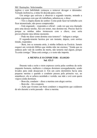 Mil Ilustrações Selecionadas 617
inglesa e com habilidade começou a remover devagar o detonador.
Tornada inofensiva, a mina foi descida para a terra.
Um amigo que estivera a observar o segundo tenente, notando a
calma segurança com que ele trabalhara, adiantou-se, e disse:
– Tiro o chapéu diante do senhor. Como pode fazer tal trabalho sem
ficar atemorizado, não posso compreender.
– Está enganado – respondeu o oficial – cada vez que sou chamado
para uma dessas tarefas, fico em temor, mas domino-me. Preciso fazê-lo
porque se minhas mãos tremessem com a chave, esse seria
provavelmente meu último momento.
– Pode me dizer como domina seus temores? – indagou o amigo.
O segundo-tenente hesitou por um instante, depois, com sorriso
tímido, respondeu:
– Bem, isto se remonta atrás, à minha infância na Escócia. Jamais
esqueci um versículo bíblico que minha mãe me ensinou: "Ainda que eu
andasse pelo vale da sombra da morte, não temeria mal algum, porque
Tu estás comigo." Deus está comigo, e o resto não importa.
A MENINA E O CONDUTOR – ELOGIO
Sal. 121:3
Durante toda a noite o trem expresso corria pelas sombras da noite
enquanto homens, mulheres e crianças dormiam sossegadamente, sendo
levados para onde desejavam ir. Em um carro dormitório havia uma
pequena menina e quando o condutor passou pela primeira vez, ao
amanhecer, ela se achava acordada e vestida; sua mãe e avó com quem
viajava ainda dormiam.
– Bom dia, condutor – disse a menina com alegre sorriso.
– Bom dia – foi a resposta.
– Acho que tivemos um bom condutor e maquinista que cuidaram
de nós durante a noite passada – disse a menina.
 