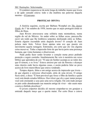 Mil Ilustrações Selecionadas 618
O condutor esqueceu-se da noite longa de trabalho insano que tivera
e de quão cansado estava: todo o dia meditou nas palavras daquela
menina – O Luterano.
PROTEÇAO DIVINA
A história seguinte, escrita por Bárbara Westphal em The Junior
Guide, de 1º de outubro de 1958, mostra que os anjos protegem ainda os
filhos de Deus.
Juan Rivero atravessava uma solitária mata montanhosa, numa
região do sul do México. Ao andar sobre as folhas secas, pareceu-lhe
ouvir um ruído que lhe lembrava serpentes deslizando entre as folhas.
Estaria alguém escondido atrás daquela árvore? O coração de Juan
pulsou mais forte. Talvez fosse apenas uma ave que pusera em
movimento aquela ramagem. Entretanto, era certo que ele vira alguma
coisa mexer-se. Tinha a impressão forte de que havia perto uma presença
humana, que vistas humanas o observavam.
Nada podia fazer senão levantar o coração numa prece pedindo
proteção e seguir caminho. Imediatamente lhe veio à memória um verso
bíblico que aprendera de cor: "O anjo do Senhor acampa-se ao redor dos
que O temem, e os livra." Estava ansioso por sair da floresta e alcançar
uma clareira onde havia algumas casas, e assim poderia falar ao povo
acerca do livro maravilhoso que estava vendendo.
Tempos depois, falou a um amigo acerca da impressão que tivera –
de que alguém o estivesse observando, atrás de uma árvore. O amigo
ficou sério, e disse: "É bem provável que fosse o filho da família a quem
você está dando estudos bíblicos. Ouvi dizer que ele o quer matar porque
você está ensinando a seus pais uma nova religião. Ele está irado porque
os pais estão abandonando sua maneira antiga de viver – não usam mais
comiteco (bebida alcoólica)."
O jovem colportor decidiu ali mesmo empenhar-se em granjear a
amizade daquele moço que o queria matar. Por certo Deus o estava
 