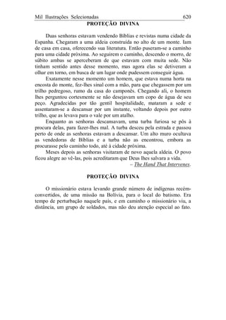 Mil Ilustrações Selecionadas 620
PROTEÇÃO DIVINA
Duas senhoras estavam vendendo Bíblias e revistas numa cidade da
Espanha. Chegaram a uma aldeia construída no alto de um monte. Iam
de casa em casa, oferecendo sua literatura. Então puseram-se a caminho
para uma cidade próxima. Ao seguirem o caminho, descendo o morro, de
súbito ambas se aperceberam de que estavam com muita sede. Não
tinham sentido antes desse momento, mas agora elas se detiveram a
olhar em torno, em busca de um lugar onde pudessem conseguir água.
Exatamente nesse momento um homem, que estava numa horta na
encosta do monte, fez-lhes sinal com a mão, para que chegassem por um
trilho pedregoso, rumo da casa do camponês. Chegando ali, o homem
lhes perguntou cortesmente se não desejavam um copo de água de seu
peço. Agradecidas por tão gentil hospitalidade, mataram a sede e
assentaram-se a descansar por um instante, voltando depois por outro
trilho, que as levava para o vale por um atalho.
Enquanto as senhoras descansavam, uma turba furiosa se pôs à
procura delas, para fazer-lhes mal. A turba desceu pela estrada e passou
perto de onde as senhoras estavam a descansar. Um alto muro ocultava
as vendedoras de Bíblias e a turba não as encontrou, embora as
procurasse pelo caminho todo, até à cidade próxima.
Meses depois as senhoras visitaram de novo aquela aldeia. O povo
ficou alegre ao vê-las, pois acreditaram que Deus lhes salvara a vida.
– The Hand That Intervenes.
PROTEÇÃO DIVINA
O missionário estava levando grande número de indígenas recém-
convertidos, de uma missão na Bolívia, para o local do batismo. Era
tempo de perturbação naquele país, e em caminho o missionário viu, a
distância, um grupo de soldados, mas não deu atenção especial ao fato.
 