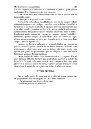 Mil Ilustrações Selecionadas 621
No dia seguinte foi intimado a comparecer à polícia, para prestar
declarações. Um oficial, dirigindo-se a ele, disse:
– O senhor sabe, não compreendo como foi que o senhor não foi
assassinado ontem.
– Por quê? – perguntou o missionário.
Contou-lhe o oficial que os soldados que vira no dia anterior tinham
sido enviados para evitar qualquer desordem entre os índios. Os soldados
haviam visto os índios da missão e, agitados como se encontravam, aos
seus olhos aqueles pareciam milhares de índios hostis. Imediatamente
comunicaram à delegacia que estava havendo um levante entre os índios.
Receberam então ordem de exterminar aqueles índios "rebeldes",
Entretanto, quando chegou o comandante para dar ordem de fogo,
alguma coisa aconteceu ao sargento. Quando abriu a boca para dizer
"Fogo!", palavra alguma saiu.
Ambos os homens achavam-se impossibilitados de pronunciar
palavra, de modo que os tiros não foram dados. Enquanto assim se viam
embaraçados, observaram que aqueles índios não eram hostis, mas
apenas um grupo de protestantes que se dirigiam a uma cerimônia
batismal, e assim os deixaram em paz.
Anjos haviam fechado a boca do comandante e do sargento. Um só
anjo destruiu 185.000 homens que pretendiam destruir a cidade de
Jerusalém. Os anjos estão ainda em ação para proteger os inocentes, para
promover a causa de Cristo na Terra, e sempre estarão executando essa
obra até que Jesus venho para pôr termo à obra dos homens ímpios.
VIVER SEGURO
No segundo século de nossa era um cristão foi levado perante um
rei que pretendia fazê-lo renegar a fé. Disse-lhe o soberano:
– Se não renegar sua fé, eu o desterrarei.
Sorridente, respondeu o homem:
 