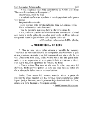 Mil Ilustrações Selecionadas 622
– Vossa Majestade não pode desterrar-me de Cristo, que disse:
"Nunca te deixarei nem te desampararei."
Encolerizado, disse-lhe o rei:
– Mandarei confiscar os seus bens e vou despojá-lo de tudo quanto
você possui.
Respondeu-lhe o cristão:
– Meus tesouros estão no Céu; neles não pode V. Majestade tocar.
Ainda mais encolerizado, disse o rei:
– Vou lhe mostrar o que posso fazer e o farei: vou matá-lo.
– Mas, – disse o cristão – se há quarenta anos estou morto! – Morri
com Cristo e minha vida está escondida com Cristo em Deus, pelo que
não poderá Vossa Majestade fazer coisa alguma contra ela!
– 200 Anedotas e Ilustrações de D.L. Moody.
A MISERICÓRDIA DE DEUS
A filha de uma viúva pobre deixara o humilde lar materno.
Transviada do bom caminho pela má companhia, ela abandonara a guia
de sua juventude. A oração era o único recurso de sua mãe, e não foi em
vão. Certa noite, bem tarde, a filha voltou para o lar. Era quase meia-
noite, e ela se surpreendeu ao ver a porta fechada apenas com o trinco.
Mas logo a mãe, com a plenitude do coração, lhe disse:
– Nunca, minha filha, nem de dia nem de noite, essa porta foi
chaveada, desde que você partiu! Eu sabia que você havia de voltar um
dia; e não queria fazê-la esperar nem um instante.
Assim, Deus nosso Pai, sempre mantém aberta a porta da
misericórdia a todo pecador. Um dia, porém, a misericórdia terá de ceder
lugar à justiça. Portanto, prevaleçamo-nos hoje da misericórdia de Deus,
antes que a porta da graça se feche para sempre.
– 6.000 Sermon Illustrations.
 