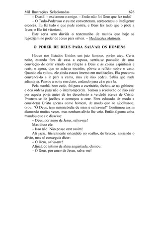 Mil Ilustrações Selecionadas 626
– Duas?! – exclamou o amigo. – Então não foi Deus que fez tudo?
– O Todo-Poderoso e eu me converteram, acrescentou o inteligente
escocês. Eu fiz tudo o que pude contra, e Deus fez tudo que o pôde a
favor, e Ele foi vitorioso.
Este seria sem dúvida o testemunho de muitos que hoje se
regozijam no poder de Jesus para salvar. – Meditações Matinais.
O PODER DE DEUS PARA SALVAR OS HOMENS
Houve nos Estados Unidos um juiz famoso, porém ateu. Certa
noite, estando fora de casa a esposa, sentiu-se possuído de uma
convicção de estar errado em relação a Deus e às coisas espirituais e
reais, e agora, que se achava sozinho, pôs-se a refletir sobre o caso.
Quando ela voltou, ele ainda estava imerso em meditações. Ela procurou
convencê-lo a ir para a cama, mas ele não cedeu. Sabia que nada
adiantava. Passou a noite em claro, andando para cá e para lá.
Pela manhã, bem cedo, foi para o escritório, fechou-se no gabinete,
e deu ordens para não o interromperem. Tomou a resolução de não sair
por aquela porta antes de ter descoberto a verdade acerca de Cristo.
Prostrou-se de joelhos e começou a orar. Fora educado de modo a
considerar Cristo apenas como homem, de modo que ao ajoelhar-se,
orou: "Ó Deus, tem misericórdia de mim e salva-me!" Continuou assim
clamando muitas vezes, mas nenhum alívio lhe veio. Então alguma coisa
mandou que ele dissesse:
– Deus, por amor de Jesus, salva-me!
Mas disse ele:
– Isso não! Não posso orar assim!
Ali jazia, literalmente estendido no soalho, de bruços, ansiando o
alívio, mas só conseguia dizer:
– Ó Deus, salva-me!
Afinal, do íntimo da alma angustiada, clamou:
– Ó Deus, por amor de Jesus, salva-me!
 
