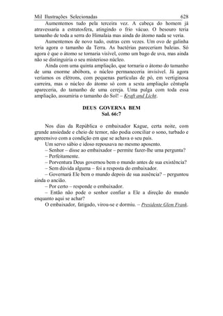 Mil Ilustrações Selecionadas 628
Aumentemos tudo pela terceira vez. A cabeça do homem já
atravessaria a estratosfera, atingindo o frio vácuo. O besouro teria
tamanho de toda a serra do Himalaia mas ainda do átomo nada se veria.
Aumentemos de novo tudo, outras cem vezes. Um ovo de galinha
teria agora o tamanho da Terra. As bactérias pareceriam baleias. Só
agora é que o átomo se tornaria visível, como um bago de uva, mas ainda
não se distinguiria o seu misterioso núcleo.
Ainda com uma quinta ampliação, que tornaria o átomo do tamanho
de uma enorme abóbora, o núcleo permaneceria invisível. Já agora
veríamos os elétrons, com pequenas partículas de pó, em vertiginosa
carreira, mas o núcleo do átomo só com a sexta ampliação cêntupla
apareceria, do tamanho de uma cereja. Uma pulga com toda essa
ampliação, assumiria o tamanho do Sol! – Kraft and Licht.
DEUS GOVERNA BEM
Sal. 66:7
Nos dias da República o embaixador Kague, certa noite, com
grande ansiedade e cheio de temor, não podia conciliar o sono, turbado e
apreensivo com a condição em que se achava o seu país.
Um servo sábio e idoso repousava no mesmo aposento.
– Senhor – disse ao embaixador – permite fazer-lhe uma pergunta?
– Perfeitamente.
– Porventura Deus governou bem o mundo antes de sua existência?
– Sem dúvida alguma – foi a resposta do embaixador.
– Governará Ele bem o mundo depois de sua ausência? – perguntou
ainda o ancião.
– Por certo – responde o embaixador.
– Então não pode o senhor confiar a Ele a direção do mundo
enquanto aqui se achar?
O embaixador, fatigado, virou-se e dormiu. – Presidente Glem Frank.
 