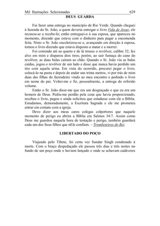 Mil Ilustrações Selecionadas 629
DEUS GUARDA
Fui fazer uma entrega no município de Rio Verde. Quando cheguei
à fazenda do Sr. João, a quem deveria entregar o livro Vida de Jesus, ele
recusou-se a recebe-lo; então entreguei-o à sua esposa, que apareceu no
momento, dizendo que estava com o dinheiro para pagar a encomenda
feita. Nisto o Sr. João encolerizou-se e, avançando em direção à esposa,
tomou o livro dizendo que estava disposto a matar e a morrer.
Foi correndo até ao quarto e de lá trouxe o revólver, calibre 32, fez
alvo em mim e disparou dois tiros; porém, ao sair fumaça do cano do
revólver, as duas balas caíram ao chão. Quando o Sr. João viu as balas
caídas, jogou o revólver de um lado e disse que nunca havia perdido um
tiro com aquela arma. Em vista do ocorrido, procurei pegar o livro,
colocá-lo na pasta e depois de andar uns trinta metros, vi por trás de mim
duas das filhas do fazendeiro vindo ao meu encontro e pedindo o livro
em nome do pai. Voltei-me e fiz, pessoalmente, a entrega do referido
volume.
Então o Sr. João disse-me que era um desgraçado e que eu era um
homem de Deus. Pediu-me perdão pela cena que havia proporcionado,
recebeu o livro, pagou e ainda solicitou que estudasse com ele a Bíblia.
Estudamos, demoradamente, a Escritura Sagrada e ele me prometeu
entrar em contato com a igreja.
Devo dizer aos meus caros colegas colportores que naquele
momento de perigo eu abrira a Bíblia em Salmos 34:7. Assim como
Deus me guardou naquela hora de tentação e perigo, também guardará
cada um dos Seus filhos que nEle confiam. – Trombeteiros do Rei.
LIBERTADO DO POÇO
Viajando pelo Tibete, foi certa vez Sundar Singh condenado à
morte. Com o braço despedaçado ele passou três dias e três noites no
fundo de um poço onde o haviam lançado e onde se achavam cadáveres
 