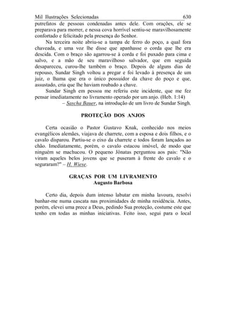 Mil Ilustrações Selecionadas 630
putrefatos de pessoas condenadas antes dele. Com orações, ele se
preparava para morrer, e nessa cova horrível sentiu-se maravilhosamente
confortado e felicitado pela presença do Senhor.
Na terceira noite abriu-se a tampa de ferro do poço, a qual fora
chaveada, e uma voz lhe disse que apanhasse o corda que lhe era
descida. Com o braço são agarrou-se à corda e foi puxado para cima e
salvo, e a mão de seu maravilhoso salvador, que em seguida
desapareceu, curou-lhe também o braço. Depois de alguns dias de
repouso, Sundar Singh voltou a pregar e foi levado à presença de um
juiz, o lhama que era o único possuidor da chave do poço e que,
assustado, cria que lhe haviam roubado a chave.
Sundar Singh em pessoa me referiu este incidente, que me fez
pensar imediatamente no livramento operado por um anjo. (Heb. 1:14)
– Sascha Bauer, na introdução de um livro de Sundar Singh.
PROTEÇÃO DOS ANJOS
Certa ocasião o Pastor Gustavo Knak, conhecido nos meios
evangélicos alemães, viajava de charrete, com a esposa e dois filhos, e o
cavalo disparou. Partiu-se o eixo da charrete e todos foram lançados ao
chão. Imediatamente, porém, o cavalo estacou imóvel, de modo que
ninguém se machucou. O pequeno Jônatas perguntou aos pais: "Não
viram aqueles belos jovens que se puseram à frente do cavalo e o
seguraram?" – H. Wiese.
GRAÇAS POR UM LIVRAMENTO
Augusto Barbosa
Certo dia, depois dum intenso labutar em minha lavoura, resolvi
banhar-me numa cascata nas proximidades de minha residência. Antes,
porém, elevei uma prece a Deus, pedindo Sua proteção, costume este que
tenho em todas as minhas iniciativas. Feito isso, segui para o local
 