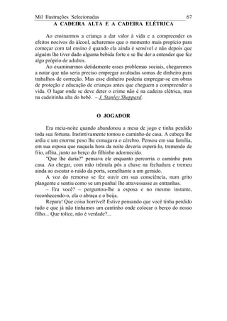 Mil Ilustrações Selecionadas 67
A CADEIRA ALTA E A CADEIRA ELÉTRICA
Ao ensinarmos a criança a dar valor à vida e a compreender os
efeitos nocivos do álcool, acharemos que o momento mais propício para
começar com tal ensino é quando ela ainda é sensível e não depois que
alguém lhe tiver dado alguma bebida forte e se lhe der a entender que fez
algo próprio de adultos.
Ao examinarmos detidamente esses problemas sociais, chegaremos
a notar que não seria preciso empregar avultadas somas de dinheiro para
trabalhos de correção. Mas esse dinheiro poderia empregar-se em obras
de proteção e educação de crianças antes que cheguem a compreender a
vida. O lugar onde se deve deter o crime não é na cadeira elétrica, mas
na cadeirinha alta do bebê. – J. Stanley Sheppard.
O JOGADOR
Era meia-noite quando abandonou a mesa de jogo e tinha perdido
toda sua fortuna. Instintivamente tomou o caminho de casa. A cabeça lhe
ardia e um enorme peso lhe esmagava o cérebro. Pensou em sua família,
em sua esposa que naquela hora da noite deveria esperá-lo, tremendo de
frio, aflita, junto ao berço do filhinho adormecido.
"Que lhe daria?" pensava ele enquanto percorria o caminho para
casa. Ao chegar, com mão trêmula pôs a chave na fechadura e tremeu
ainda ao escutar o ruído da porta, semelhante a um gemido.
A voz do remorso se fez ouvir em sua consciência, num grito
plangente e sentiu como se um punhal lhe atravessasse as entranhas.
– Era você? – perguntou-lhe a esposa e no mesmo instante,
reconhecendo-o, ela o abraça e o beija.
Repara! Que coisa horrível! Estive pensando que você tinha perdido
tudo e que já não tínhamos um cantinho onde colocar o berço do nosso
filho... Que tolice, não é verdade?...
 