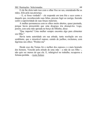 Mil Ilustrações Selecionadas 68
E ela lhe dizia tudo isso com o olhar fixo no seu, estendendo-lhe as
mãos, feliz pela sua presença.
– E, se fosse verdade? – ele responde em tom frio e seco como o
daquele que, reconhecendo suas faltas, procura fugir ao castigo, fazendo
sentir a superioridade de suas forças materiais.
A mulher permaneceu com os olhos muito abertos, quase pasmada,
porque havia pressentido que uma desgraça iria alcançá-los. Logo,
porém, com uma mão apoiada no berço do filhinho, disse:
"Que importa? Uma mulher sempre encontra algo para alimentar
seu filho."
Havia tanta autoridade em sua atitude, tanta resolução em seu
semblante, que o miserável esposo, caindo de joelhos, exclamou, com
lágrimas nos olhos: "Perdoe-me"
Desde esse dia Tomas foi o melhor dos esposos e o mais honrado
dos homens. Vencido pela atitude de uma mãe – a mãe de seu filho –,
não quis ser menos do que ela. E, infatigável no trabalho, recuperou a
fortuna perdida. – León Tolstoi.
 