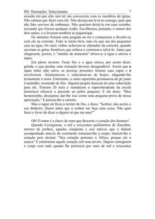 Mil Ilustrações Selecionadas 7
ocasião em que eles iam ter um convescote com os membros da igreja.
Não sabiam que fazer com ele. Não desejavam levá-lo consigo, para que
não lhes servisse de embaraço. Não queriam deixá-lo em casa sozinho,
receando que fizesse qualquer roubo. Escolheram, portanto, o menor dos
dois males, e o levaram também ao piquenique.
Os meninos fizeram uma jangada no rio e começaram a divertir-se
com ela na corrente. Tudo ia muito bem, mas eis que um dos pequenos
caiu na água. Os mais velhos achavam-se afastados da corrente, quando
ouviram os gritos frenéticos que soltava e correram a salvá-lo. Antes que
chegassem, porém, o "ratinho de armazém" atirou-se à água e salvou o
rapaz.
Era pleno inverno. Fazia frio e a água estava, por assim dizer,
gelada, o que produz uma sensação deveras desagradável. Assim que o
rapaz tinha sido salvo, as pessoas presentes tiraram suas capas e o
envolveram. Animaram-no e sufocaram-no de beijos, afagando-lhe
ternamente o rosto. Entretanto, o outro rapazinho permanecia de pé junto
à multidão, tremendo de frio. Alguém propôs fazerem ali uma subscrição
para ele. Tiraram 20 reais e mandaram o superintendente da escola
dominical oferecer o presente ao pobre pequeno. E ele disse: "Meu
homenzinho, desejamos dar-lhe isso como uma pequena prova de nossa
apreciação." E passou-lhe a carteira.
Mas o rapaz ali ficou a tremer de frio, e disse: "Senhor, não aceito o
seu dinheiro. Quero antes que o senhor me faça uma coisa. Não quer
fazer o favor de dizer a alguém aí que me ame?"
Oh! O amor é a chave de ouro que descerra o coração dos homens!
Quando Livingstone, a mil e seiscentos quilômetros de Zanzibar,
morreu de joelhos, aqueles cinqüenta e seis nativos que o tinham
acompanhado através do continente tomaram-lhe o corpo, tiraram-lhe o
coração pois diziam: "Seu coração pertence à África, porque ele a
amava" E enterraram aquele coração sob uma árvore. Depois carregaram
o corpo com tudo quanto lhe pertencia por mais de mil e seiscentos
 