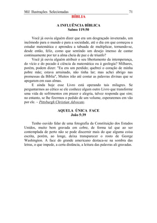 Mil Ilustrações Selecionadas 71
BÍBLIA
A INFLUÊNCIA BÍBLICA
Salmo 119:50
Você já ouviu alguém dizer que era um desgraçado inveterado, um
incômodo para o mundo e para a sociedade, até o dia em que começou a
estudar matemática e aprendeu a tabuada de multiplicar, tornando-se,
desde então, feliz, como que sentindo um desejo imenso de cantar
continuamente por ter a alma cheia de paz e de triunfo?
Você já ouviu alguém atribuir o seu libertamento da intemperança,
do vício e do pecado à ciência da matemática ou à geologia? Milhares,
porém, podem dizer: "Eu era um perdido; quebrei o coração de minha
pobre mãe; estava arruinado, não tinha lar; mas achei abrigo nas
promessas da Bíblia", Muitos irão até contar as palavras divinas que se
apegaram em suas almas.
E ainda hoje esse Livro está operando tais milagres. Se
perguntarmos ao cético se ele conhece algum outro Livro que transforme
uma vida de sofrimentos em prazer e alegria, talvez responda que sim;
no entanto, se lhe fizermos o pedido de um volume, esperaremos em vão
por ele. – Pittsburgh Christian Advocate.
AQUELA ÚNICA FACE
João 5:39
Tenho ouvido falar de uma fotografia da Constituição dos Estados
Unidos, muito bem gravada em cobre, de forma tal que ao ser
contemplada de perto não se pode discernir mais do que alguma coisa
escrita, porém, ao longe, deixa transparecer o rosto de George
Washington. A face do grande americano destaca-se na sombra das
letras, o que impede, a certa distância, a leitura das palavras ali gravadas.
 