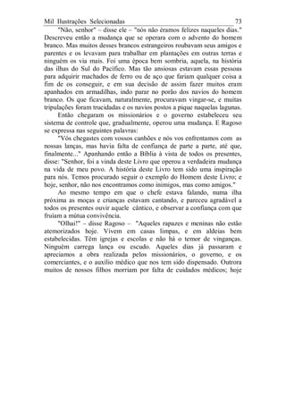 Mil Ilustrações Selecionadas 73
"Não, senhor" – disse ele – "nós não éramos felizes naqueles dias."
Descreveu então a mudança que se operara com o advento do homem
branco. Mas muitos desses brancos estrangeiros roubavam seus amigos e
parentes e os levavam para trabalhar em plantações em outras terras e
ninguém os via mais. Foi uma época bem sombria, aquela, na história
das ilhas do Sul do Pacífico. Mas tão ansiosas estavam essas pessoas
para adquirir machados de ferro ou de aço que fariam qualquer coisa a
fim de os conseguir, e em sua decisão de assim fazer muitos eram
apanhados em armadilhas, indo parar no porão dos navios do homem
branco. Os que ficavam, naturalmente, procuravam vingar-se, e muitas
tripulações foram trucidadas e os navios postos a pique naquelas lagunas.
Então chegaram os missionários e o governo estabeleceu seu
sistema de controle que, gradualmente, operou uma mudança. E Ragoso
se expressa nas seguintes palavras:
"Vós chegastes com vossos canhões e nós vos enfrentamos com as
nossas lanças, mas havia falta de confiança de parte a parte, até que,
finalmente..." Apanhando então a Bíblia à vista de todos os presentes,
disse: "Senhor, foi a vinda deste Livro que operou a verdadeira mudança
na vida de meu povo. A história deste Livro tem sido uma inspiração
para nós. Temos procurado seguir o exemplo do Homem deste Livro; e
hoje, senhor, não nos encontramos como inimigos, mas como amigos."
Ao mesmo tempo em que o chefe estava falando, numa ilha
próxima as moças e crianças estavam cantando, e pareceu agradável a
todos os presentes ouvir aquele cântico, e observar a confiança com que
fruíam a mútua convivência.
"Olhai!" – disse Ragoso – "Aqueles rapazes e meninas não estão
atemorizados hoje. Vivem em casas limpas, e em aldeias bem
estabelecidas. Têm igrejas e escolas e não há o temor de vinganças.
Ninguém carrega lança ou escudo. Aqueles dias já passaram e
apreciamos a obra realizada pelos missionários, o governo, e os
comerciantes, e o auxílio médico que nos tem sido dispensado. Outrora
muitos de nossos filhos morriam por falta de cuidados médicos; hoje
 