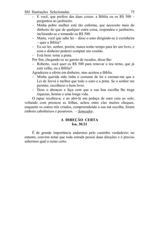 Mil Ilustrações Selecionadas 75
– E você, que prefere das duas coisas: a Bíblia ou os R$ 500 –
perguntou ao jardineiro.
– Minha pobre mulher está tão enferma, que necessito mais do
dinheiro do que de qualquer outra coisa, respondeu o jardineiro,
inclinando-se e tomando os R$ 500.
– Marta, você que sabe ler – disse o amo dirigindo-se à cozinheira
– quer a Bíblia?
– Eu sei ler, senhor, porém, nunca tenho tempo para ler um livro, e
com o dinheiro poderei comprar um vestido.
– Está bem: tome a prata.
Por fim, chegando-se ao garoto de recados, disse-lhe:
– Roberto, você quer os R$ 500 para renovar o teu terno, que já
está velho, ou a Bíblia?
Agradeceu a oferta em dinheiro, mas aceitou a Bíblia.
– Minha querida mãe tinha o costume de ler e ensinar-me que a
Lei de Jeová é melhor que todo o ouro e a prata. Se o senhor me
permite, escolherei o bom livro.
– Deus o abençoe e faça com que a sua boa escolha lhe traga
riquezas, honras e uma longa vida.
O rapaz recebeu-a; e ao abri-la um pedaço de ouro caiu ao solo;
voltando com presteza as folhas, achou entre elas muitos cheques,
enquanto os outros três criados, compreendendo a sua má escolha, foram
embora cabisbaixos e pesarosos. – Semeador.
A DIREÇÃO CERTA
Isa. 30:21
É de grande importância andarmos pelo caminho verdadeiro; no
entanto, convém notar que toda estrada possui duas direções e é preciso
sabermos qual o rumo certo.
 