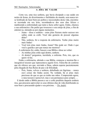 Mil Ilustrações Selecionadas 78
A JÓIA DE VALOR
Certa vez, uma rica senhora, que havia dissipado a sua saúde em
noites de festas, de divertimentos e futilidades do mundo, sem nunca ter-
se lembrado de fazer bem aos pobres e necessitados desta vida, encontra-
se recostada em seu leito, recordando-se dos seus dias felizes e
maldizendo a enfermidade que tanto a fazia sofrer agora. Então, chamou
a sua enfermeira e lhe pediu que trouxesse o seu estojo de jóias, a fim de
entreter-se, mirando-as por alguns momentos.
– Joana – disse a senhora – estas jóias fizeram muito sucesso nos
salões onde as exibi. Você não gostaria de possuir algumas
delas?
– Não, senhora, foi a resposta da enfermeira. Tenho jóias muito
mais lindas!
– Você tem jóias mais lindas, Joana? Não pode ser. Onde é que
você a guarda e por que nunca me mostrou?
A enfermeira foi, então, buscar a sua Bíblia e disse ao voltar:
– As minhas jóias estão aqui dentro, senhora.
– Aí dentro? perguntou, incrédula, a enferma. Pois, tire, que eu
quero vê-las.
Então a enfermeira, abrindo a sua Bíblia, começou a mostrar-lhe o
inesgotável tesouro que representava aquele livro. Falou-lhe do conforto
que ele oferece aos que, servindo a Deus, sabem esperar pacientemente
pela chegada do Seu Reino de paz e de felicidade.
– Pois, Joana, volveu a senhora, debulhada em lágrimas – nunca
ouvi coisas tão lindas assim. Na verdade, há aí jóias mais
preciosas do que as que eu tenho nas mãos. Compreendo agora;
o meu tesouro é perecível, mas o seu permanece para sempre. . .
E desde então a Bíblia passou a ser o cofre predileto daquela senhora
rica, que procurou aproveitar os seus últimos dias de vida distribuindo os
seus bens e procurando ajudar o seu próximo. – Tio André.
 