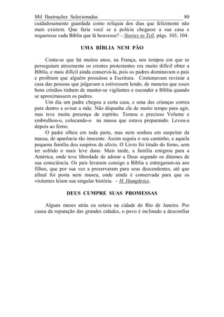 Mil Ilustrações Selecionadas 80
cuidadosamente guardada como relíquia dos dias que felizmente não
mais existem. Que faria você se a polícia chegasse a sua casa e
requeresse cada Bíblia que lá houvesse? – Stories to Tell, págs. 103, 104.
UMA BÍBLIA NUM PÃO
Conta-se que há muitos anos, na França, nos tempos em que se
perseguiam atrozmente os crentes protestantes era muito difícil obter a
Bíblia, e mais difícil ainda conservá-la, pois os padres dominavam o país
e proibiam que alguém possuísse a Escritura. Costumavam revistar a
casa das pessoas que julgavam a estivessem lendo, de maneira que esses
bons cristãos tinham de manter-se vigilantes e esconder a Bíblia quando
se aproximassem os padres.
Um dia um padre chegou a certa casa, e uma das crianças correu
para dentro a avisar a mãe. Não dispunha ela de muito tempo para agir,
mas teve muita presença de espírito. Tomou o precioso Volume e
embrulhou-o, colocando-o na massa que estava preparando. Levou-a
depois ao forno.
O padre olhou em toda parte, mas nem sonhou em suspeitar da
massa, de aparência tão inocente. Assim seguiu o seu caminho, e aquela
pequena família deu suspiros de alívio. O Livro foi tirado do forno, sem
ter sofrido o mais leve dano. Mais tarde, a família emigrou para a
América, onde teve liberdade de adorar a Deus segundo os ditames de
sua consciência. Os pais levaram consigo a Bíblia e entregaram-na aos
filhos, que por sua vez a preservaram para seus descendentes, até que
afinal foi posta nem museu, onde ainda é conservada para que os
visitantes leiam sua singular história. – H. Humphries.
DEUS CUMPRE SUAS PROMESSAS
Alguns meses atrás eu estava na cidade do Rio de Janeiro. Por
causa da reputação das grandes cidades, o povo é inclinado a desconfiar
 