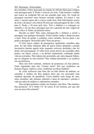 Mil Ilustrações Selecionadas 81
dos estranhos. Entrei apressado na estação de Alfredo Maia para comprar
uma passagem para S. Paulo e reservar um leito. Cada homem e mulher
que estava na comprida fila era um estranho para mim. No venda de
passagens encontrei outro homem estranho também. Eu nunca o vira
antes, e mesmo agora não o estava vendo bem. Pedi informações acerca
do trem e do preço e ele cobrou 90 reais por uma passagem de ida e volta
para S. Paulo, e 30 reais pelo leito. Tirei o dinheiro e o entreguei ao
estranho, e ele me deu a passagem que era a garantia de uma viagem de
ida e volta a S. Paulo, de primeira classe.
Duvidei eu dele? Não, antes entreguei-lhe o dinheiro e recebi a
passagem sem qualquer hesitação. Tomei minhas malas e dirigi-me para
o trem. Perto do portão o condutor, outro estranho, fez-me parar e me
pediu a passagem. Desconfiei dele? Nem um pouco ...
O trem estava repleto de passageiros igualmente estranhos para
mim. Eu não tinha nenhuma idéia de quem estaria dirigindo a grande
locomotiva durante aquela noite enquanto estivesse dormindo, mas fui
deitar sem preocupação. O velho trem corria através da escuridão sobre
pontes, em túneis, curvas, e eu dormia calmamente, confiando minha
vida aos estranhos. Não tinham eles prometido, por meio daquele bilhete,
que eu chegaria ao meu destino? Sim, tinham prometido e eu confiava
em sua promessa.
Deus tem feito centenas, militares de promessas em Sua palavra.
Estão registradas para nós. Cremos nelas? Nós que confiamos em
homens frágeis, sujeitos a errar, confiamos em Deus também?
Se vocês sentissem uma forte dor no lado direito do abdome, ao
consultar o médico ele lhes poderia dizer que era necessária uma
imediata operação de apendicite. Vocês podiam estar longe de casa,
entre estranhos, não obstante subiriam à mesa de operação e poriam a
vida nas mãos de médicos e enfermeiras estranhos.
Nem sempre podemos confiar nos homens, mas Deus "não retarda a
Sua promessa". II S. Pedro 3:9. Se temos fé nos homens, por que não
crer em nosso Pai celestial?
 