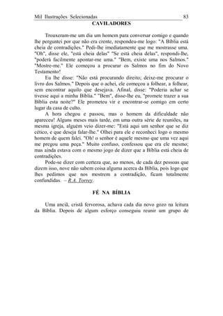 Mil Ilustrações Selecionadas 83
CAVILADORES
Trouxeram-me um dia um homem para conversar comigo e quando
lhe perguntei por que não era crente, respondeu-me logo: "A Bíblia está
cheia de contradições." Pedi-lhe imediatamente que me mostrasse uma.
"Oh", disse ele, "está cheia delas" "Se está cheia delas", respondi-lhe,
"poderá facilmente apontar-me uma." "Bem, existe uma nos Salmos."
"Mostre-me." Ele começou a procurar os Salmos no fim do Novo
Testamento!
Eu lhe disse: "Não está procurando direito; deixe-me procurar o
livro dos Salmos." Depois que o achei, ele começou a folhear, a folhear,
sem encontrar aquilo que desejava. Afinal, disse: "Poderia achar se
tivesse aqui a minha Bíblia." "Bem", disse-lhe eu, "promete trazer a sua
Bíblia esta noite?" Ele prometeu vir e encontrar-se comigo em certo
lugar da casa de culto.
A hora chegou e passou, mas o homem da dificuldade não
apareceu! Alguns meses mais tarde, em uma outra série de reuniões, na
mesma igreja, alguém veio dizer-me: "Está aqui um senhor que se diz
cético, e que deseja falar-lhe." Olhei para ele e reconheci logo o mesmo
homem de quem falei. "Oh! o senhor é aquele mesmo que uma vez aqui
me pregou uma peça." Muito confuso, confessou que era ele mesmo;
mas ainda estava com o mesmo jogo de dizer que a Bíblia está cheia de
contradições.
Pode-se dizer com certeza que, ao menos, de cada dez pessoas que
dizem isso, nove não sabem coisa alguma acerca da Bíblia, pois logo que
lhes pedimos que nos mostrem a contradição, ficam totalmente
confundidas. – R.A. Torrey.
FÉ NA BÍBLIA
Uma anciã, cristã fervorosa, achava cada dia novo gozo na leitura
da Bíblia. Depois de algum esforço conseguiu reunir um grupo de
 